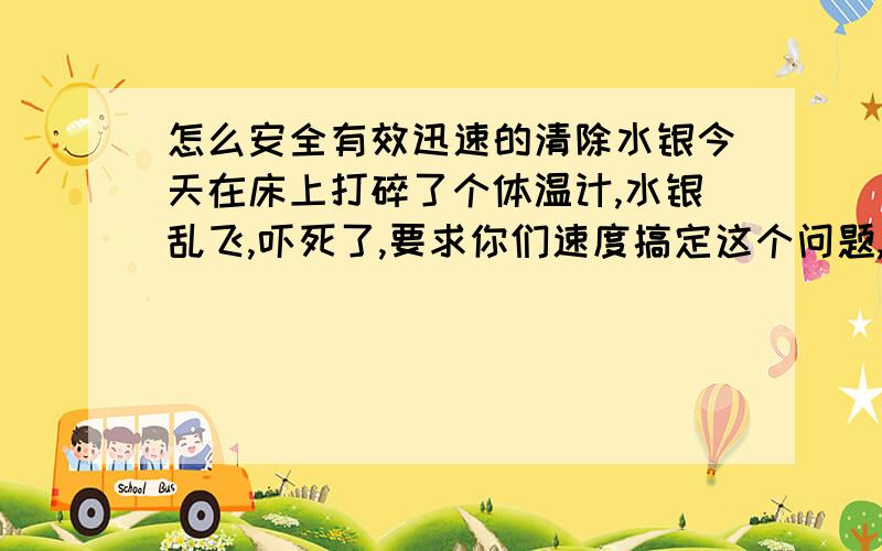 怎么安全有效迅速的清除水银今天在床上打碎了个体温计,水银乱飞,吓死了,要求你们速度搞定这个问题,回答完了我给40分!,今天2011年3月14日21点1分!我未成年，感冒了，没去上学！（水银撒在