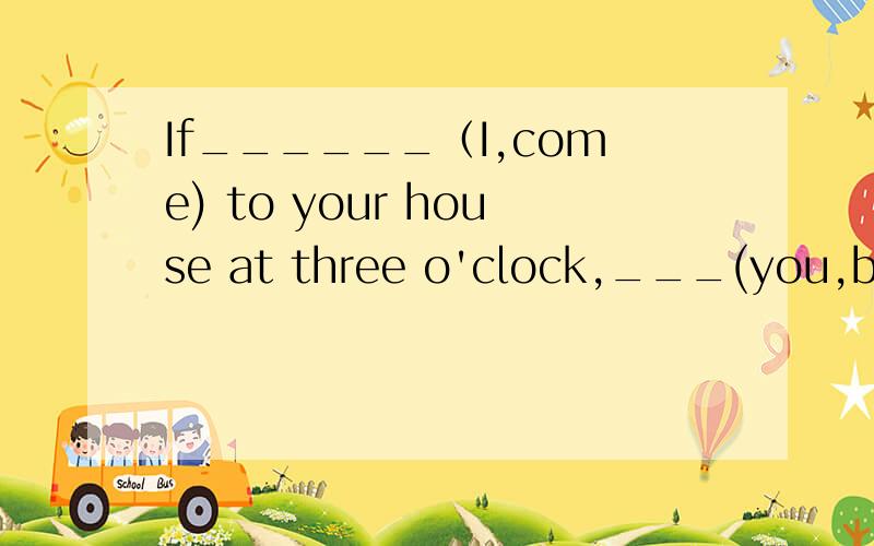 If______（I,come) to your house at three o'clock,___(you,be）ready.   2. Yeah,But don't ring the doorbell.   1.______(The dog,bark)if______（you,ring)the  doorbell.   2.So?   1.My father likes a sleep after lunch.If______(the dog,bark.)___