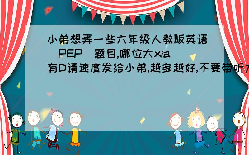 小弟想弄一些六年级人教版英语（PEP）题目,哪位大xia有D请速度发给小弟,越多越好,不要带听力的,好的高分求,超好的另外追加分抱歉，小弟没有详细讲明，我要的是毕业考题类型的，还有我