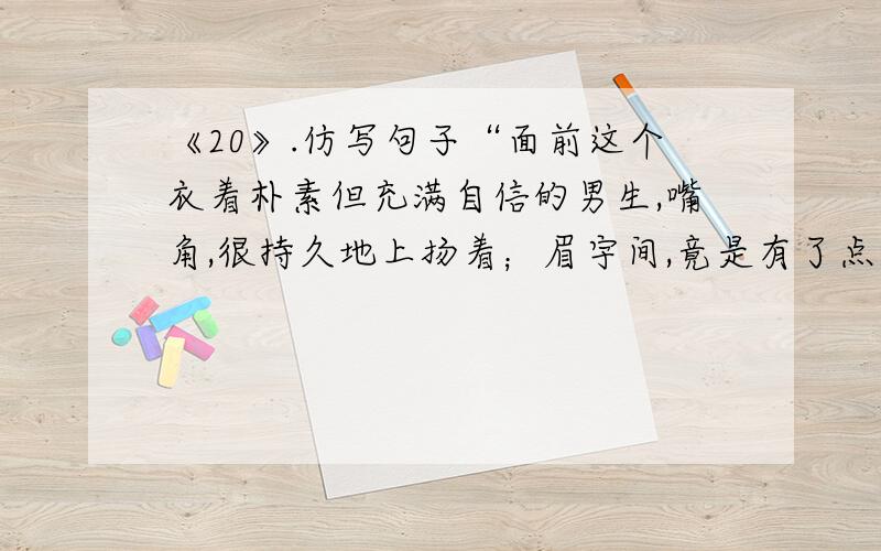 《20》.仿写句子“面前这个衣着朴素但充满自信的男生,嘴角,很持久地上扬着；眉宇间,竟是有了点男人的味道”仿写描写生活中某一个人示例：他是一个阳光男孩.嘴角,洋溢着青春的微笑,眉