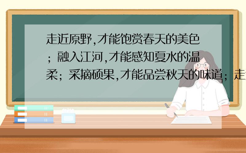 走近原野,才能饱赏春天的美色；融入江河,才能感知夏水的温柔；采摘硕果,才能品尝秋天的味道；走过寒冬,才能感知春天的温暖!提示：前三句分别写了“春、夏、秋”最后一句前半句写“