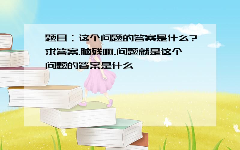 题目：这个问题的答案是什么?求答案.脑残啊，问题就是这个问题的答案是什么