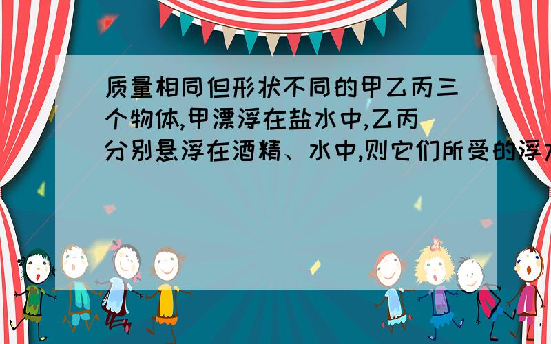 质量相同但形状不同的甲乙丙三个物体,甲漂浮在盐水中,乙丙分别悬浮在酒精、水中,则它们所受的浮力大小A 甲最小 B 乙最小 C 丙最小 D 一样