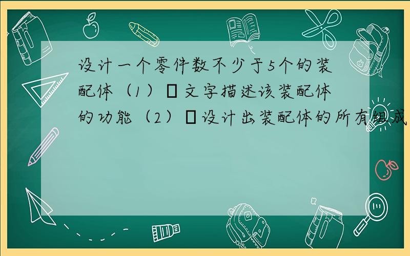 设计一个零件数不少于5个的装配体（1）文字描述该装配体的功能（2）设计出装配体的所有组成零件（3）完成装配体及其爆炸图的设计（4）绘制装配体中核心零件的工程图可以吧··