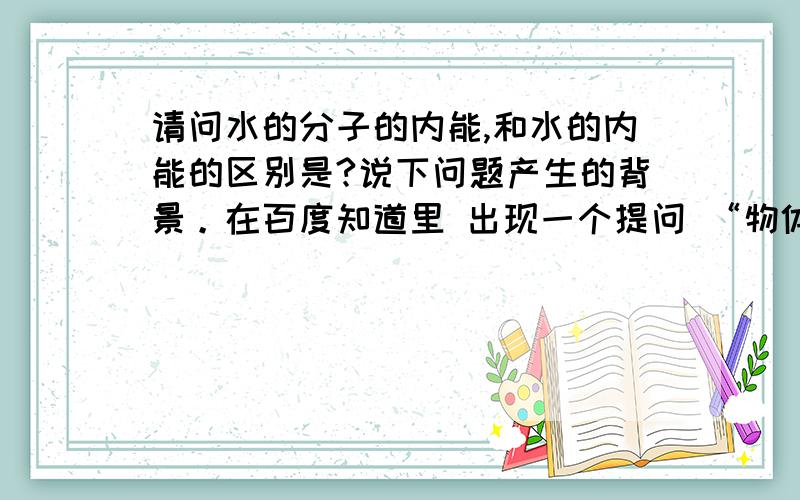 请问水的分子的内能,和水的内能的区别是?说下问题产生的背景。在百度知道里 出现一个提问 “物体体积变小 内能增大还是变小 势能呢”其中有一个回答 “我想这个问题应该分几种情况：