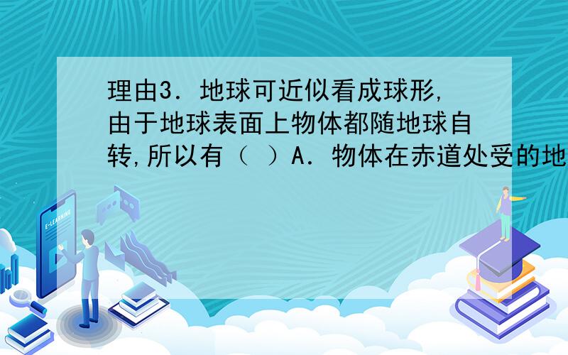 理由3．地球可近似看成球形,由于地球表面上物体都随地球自转,所以有（ ）A．物体在赤道处受的地球引力等于两极处,而重力小于两极处 B．赤道处的角速度比南纬300大C．地球上物体的向心