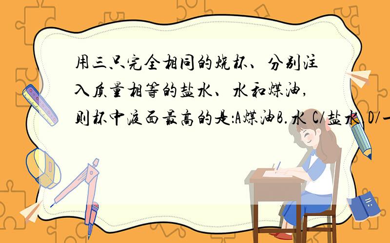 用三只完全相同的烧杯、分别注入质量相等的盐水、水和煤油,则杯中液面最高的是：A煤油B.水 C/盐水.D/一