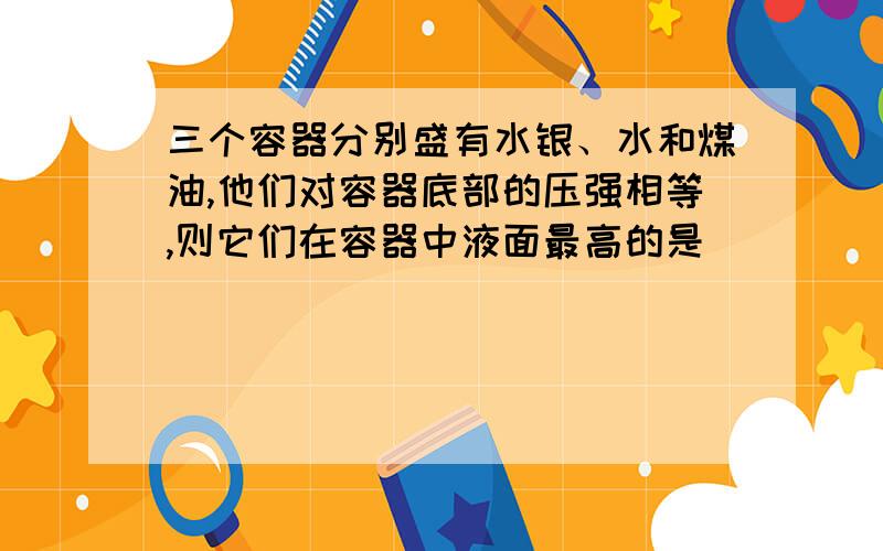 三个容器分别盛有水银、水和煤油,他们对容器底部的压强相等,则它们在容器中液面最高的是（ ）