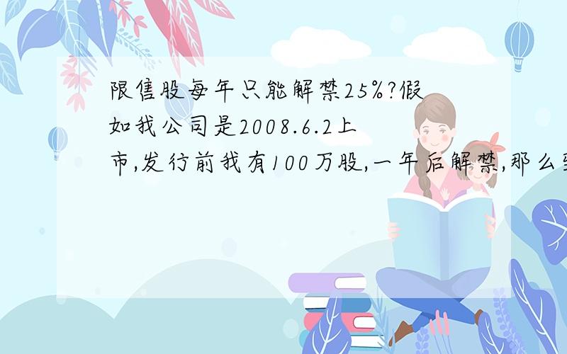 限售股每年只能解禁25%?假如我公司是2008.6.2上市,发行前我有100万股,一年后解禁,那么到2009年6.3我是不是解禁了25万股,还有解禁股75万股.如果这期间我没有新买入该股票,则2010.6.4号 是又解禁