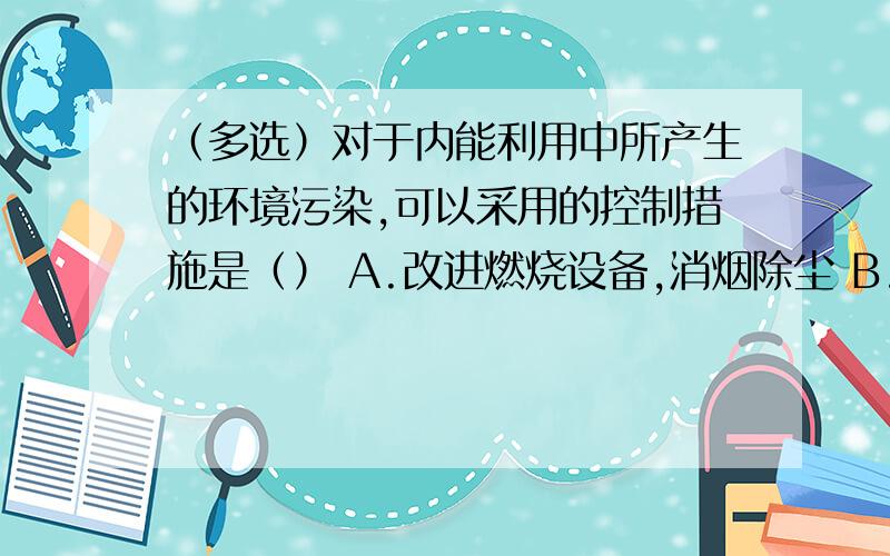 （多选）对于内能利用中所产生的环境污染,可以采用的控制措施是（） A.改进燃烧设备,消烟除尘 B.把煤磨成煤粉 C.开发无污染或污染小的新能源 D.在内燃机上安装消音设备