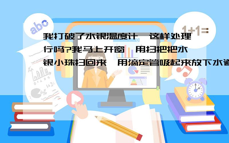 我打破了水银温度计,这样处理行吗?我马上开窗,用扫把把水银小珠扫回来,用滴定管吸起来放下水道,马上用蛋白全部倒地板拖地五次,有买了箱牛奶倒地拖六次,再过清水,这样还会有问题吗?