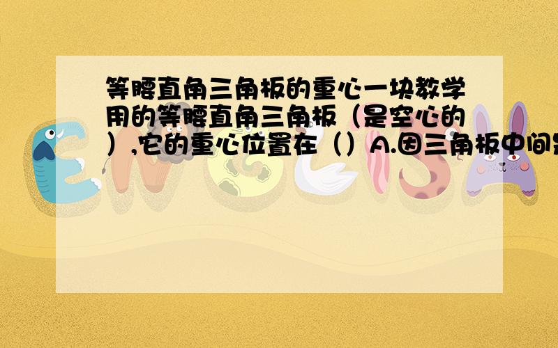 等腰直角三角板的重心一块教学用的等腰直角三角板（是空心的）,它的重心位置在（）A.因三角板中间是空的,所以没有确定的重心B.在直角的顶点 C.在斜边的中点D.在底边中线上的某一点