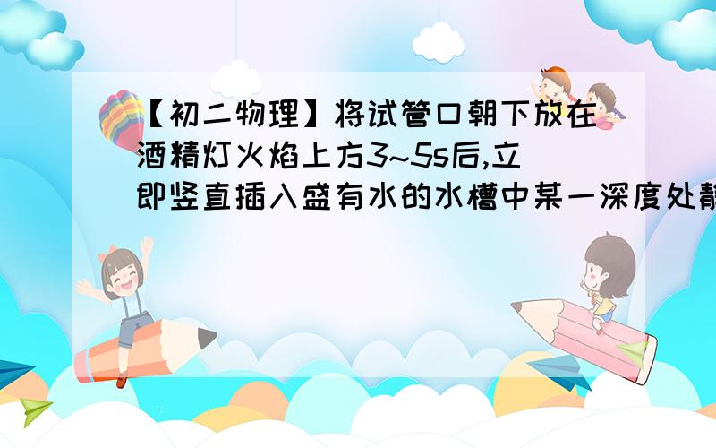 【初二物理】将试管口朝下放在酒精灯火焰上方3~5s后,立即竖直插入盛有水的水槽中某一深度处静止不动.（1）猜想会发生的现象：试管中的水高处水面（2）依据是：为什么体积小压强小？