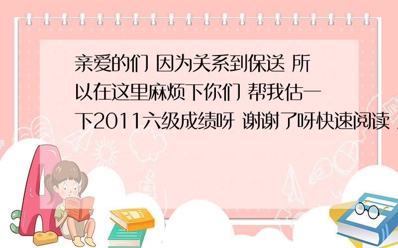 亲爱的们 因为关系到保送 所以在这里麻烦下你们 帮我估一下2011六级成绩呀 谢谢了呀快速阅读 对10个听力  选择部分 对17个 单词 对6个 句子 对一个多点第一个阅读 对3个 后两篇 对9个作文