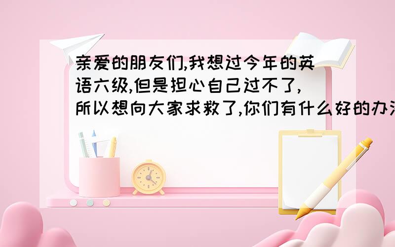 亲爱的朋友们,我想过今年的英语六级,但是担心自己过不了,所以想向大家求救了,你们有什么好的办法么?