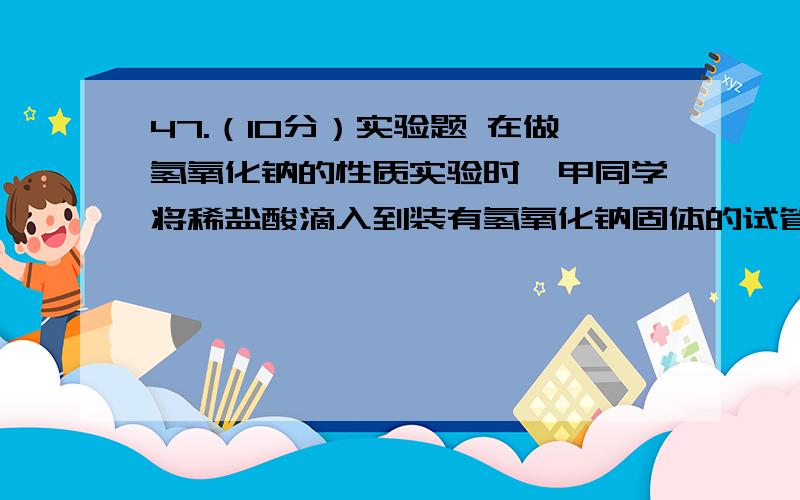 47.（10分）实验题 在做氢氧化钠的性质实验时,甲同学将稀盐酸滴入到装有氢氧化钠固体的试管中,触摸试管47.（10分）实验题在做氢氧化钠的性质实验时,甲同学将稀盐酸滴入到装有氢氧化钠