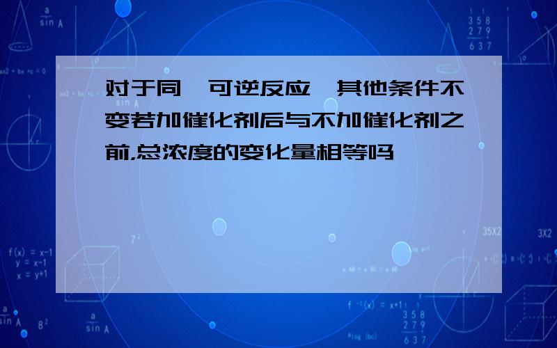 对于同一可逆反应,其他条件不变若加催化剂后与不加催化剂之前，总浓度的变化量相等吗