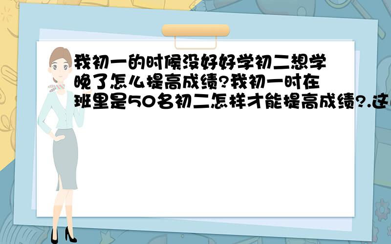 我初一的时候没好好学初二想学晚了怎么提高成绩?我初一时在班里是50名初二怎样才能提高成绩?.这此月考数学考了：104.79.英语考了：74.45.英语都是120满分!你们说我该怎么办呀!我是河南的!