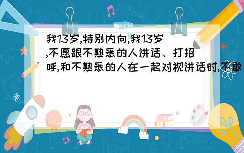 我13岁,特别内向,我13岁,不愿跟不熟悉的人讲话、打招呼,和不熟悉的人在一起对视讲话时,不敢用眼睛注视对方,我特别害怕与人交流,我该怎么办?