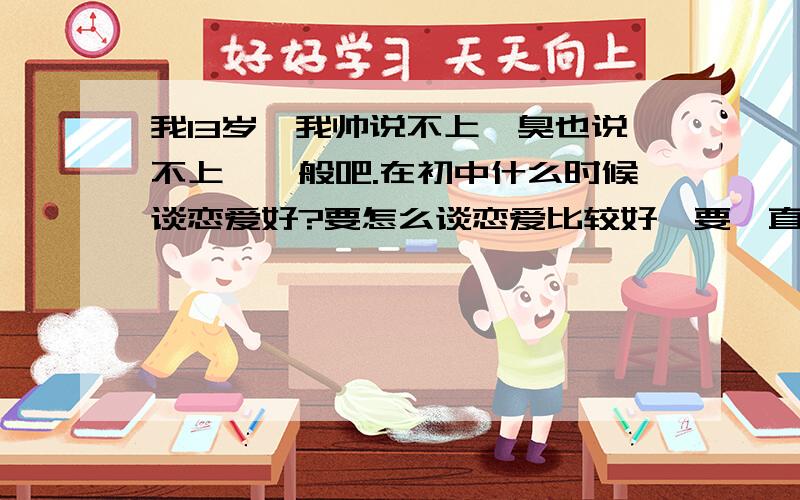 我13岁,我帅说不上,臭也说不上,一般吧.在初中什么时候谈恋爱好?要怎么谈恋爱比较好,要一直追那个女的吗?其实我心中已经有心爱的女的了