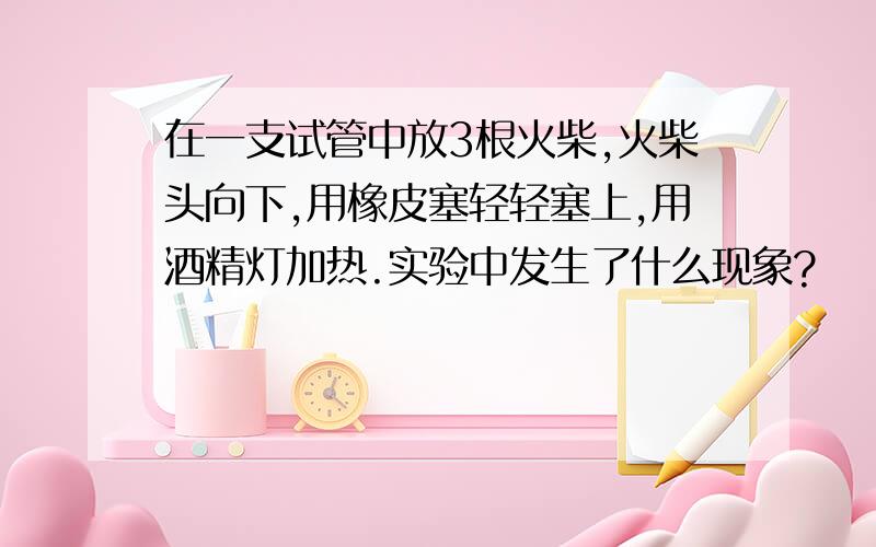 在一支试管中放3根火柴,火柴头向下,用橡皮塞轻轻塞上,用酒精灯加热.实验中发生了什么现象?