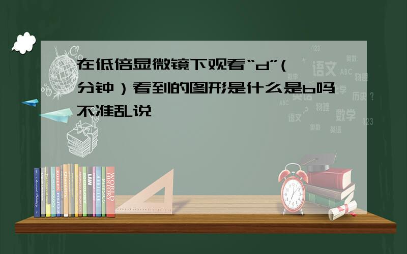 在低倍显微镜下观看“d”(一分钟）看到的图形是什么是b吗不准乱说