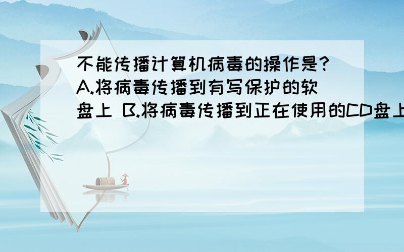 不能传播计算机病毒的操作是?A.将病毒传播到有写保护的软盘上 B.将病毒传播到正在使用的CD盘上 C.将病毒从光盘传播到计算机中 D.将病毒从有写保护的软盘上传播到硬盘上 E.将病毒从U盘穿