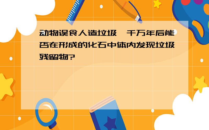 动物误食人造垃圾,千万年后能否在形成的化石中体内发现垃圾残留物?