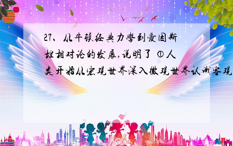 27、从牛顿经典力学到爱因斯坦相对论的发展,说明了 ①人类开始从宏观世界深入微观世界认识客观规律②科学的认识是永无止境的③科学成就往往是“站在巨人肩膀上”的发展 ④人类对自