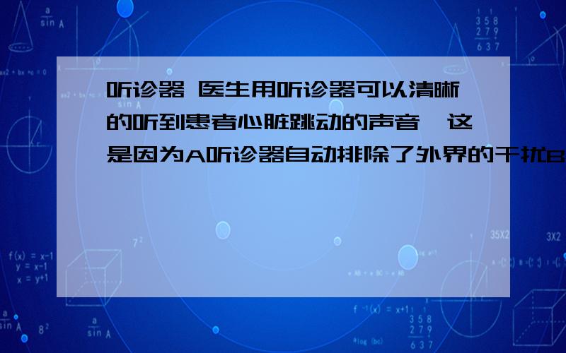 听诊器 医生用听诊器可以清晰的听到患者心脏跳动的声音,这是因为A听诊器自动排除了外界的干扰B听诊器减少了周围的噪声C听诊器改变了声音的频率D听诊器使声音集中,增大了声音的响度选