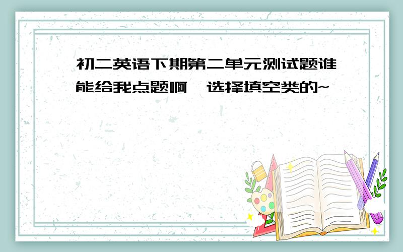 初二英语下期第二单元测试题谁能给我点题啊,选择填空类的~