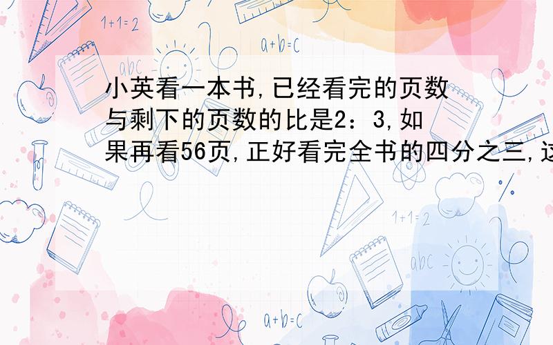 小英看一本书,已经看完的页数与剩下的页数的比是2：3,如果再看56页,正好看完全书的四分之三,这本书一共有多少页?