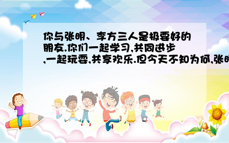 你与张明、李方三人是极要好的朋友.你们一起学习,共同进步,一起玩耍,共享欢乐.但今天不知为何,张明与李方突然变成了冷口冷面的陌生人,到底发生了什么事?请用你的智慧和友爱找回你们