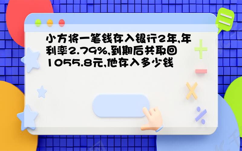 小方将一笔钱存入银行2年,年利率2.79%,到期后共取回1055.8元,他存入多少钱