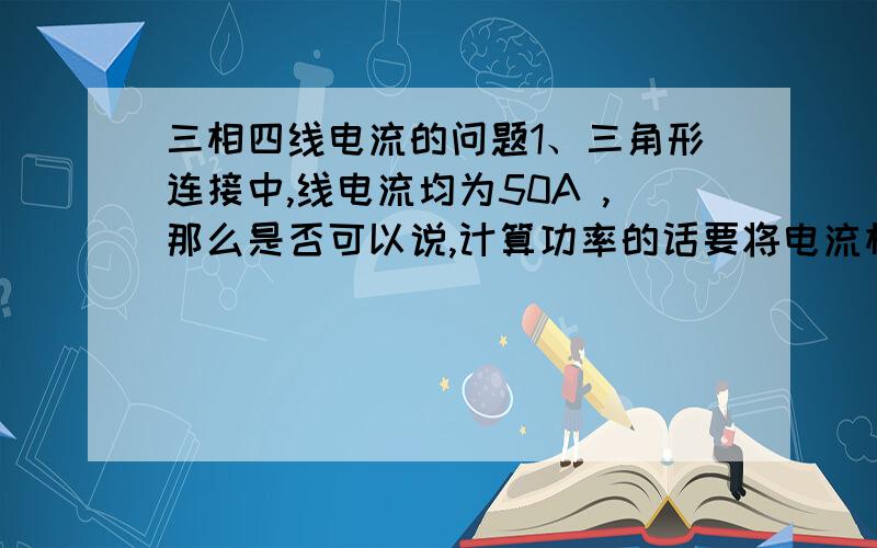 三相四线电流的问题1、三角形连接中,线电流均为50A ,那么是否可以说,计算功率的话要将电流相加乘电压,也就是380*（50+50+50）=57KW,还有说电流不用相加,而是乘根号3,也就是1.73*50*380=32.9KW, 如