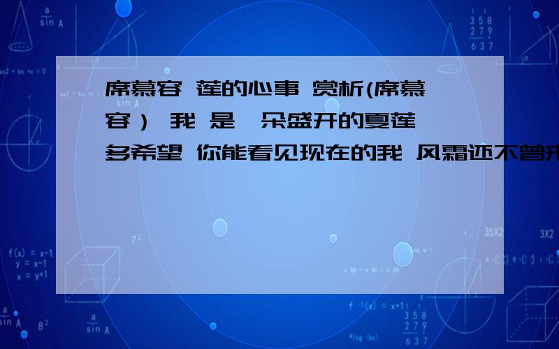 席慕容 莲的心事 赏析(席慕容） 我 是一朵盛开的夏莲 多希望 你能看见现在的我 风霜还不曾来侵蚀 秋雨还未滴落 青涩的季节又已离我远去 我已亭亭 不忧 亦不惧 现在 正是 最美丽的时刻