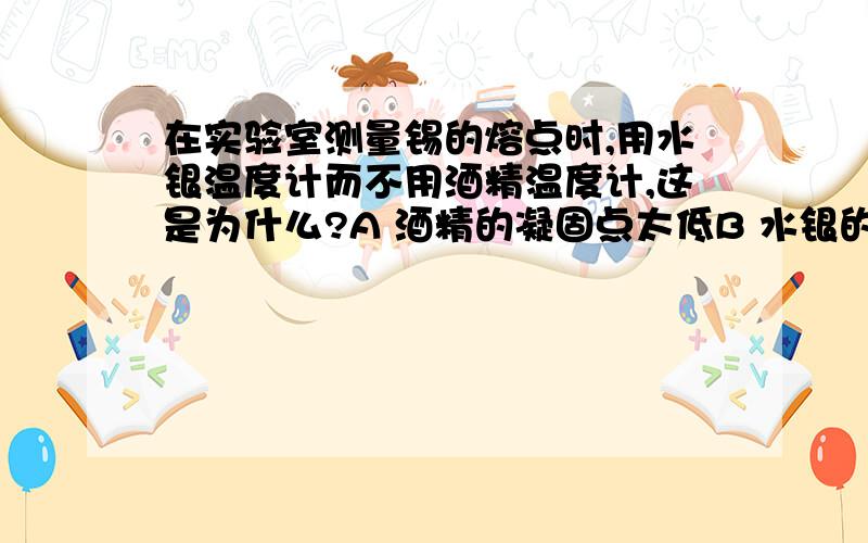 在实验室测量锡的熔点时,用水银温度计而不用酒精温度计,这是为什么?A 酒精的凝固点太低B 水银的凝固点太高C 水银的沸点高于锡的熔点,而酒精的沸点远小于锡的熔点D 以上说法都不正确