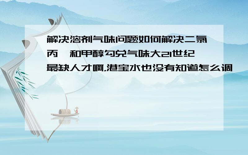 解决溶剂气味问题如何解决二氯丙烷和甲醇勾兑气味大21世纪最缺人才啊，港宝水也没有知道怎么调