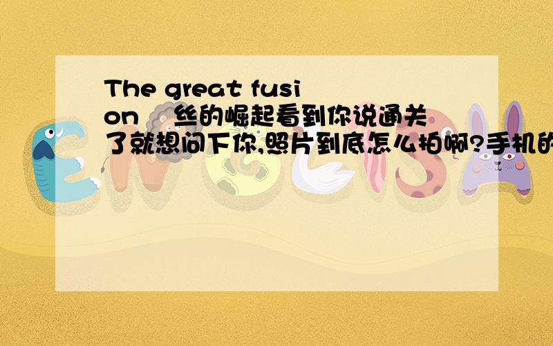 The great fusion 屌丝的崛起看到你说通关了就想问下你,照片到底怎么拍啊?手机的相机用不了,给程序员喝了好几杯茶了还是没用怎么办?