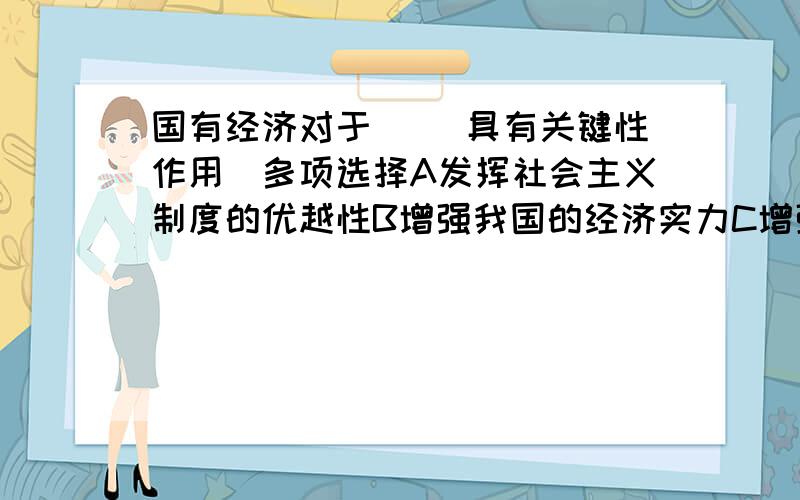 国有经济对于（ ）具有关键性作用　多项选择A发挥社会主义制度的优越性B增强我国的经济实力C增强我国的国防实力D增强民族凝聚力