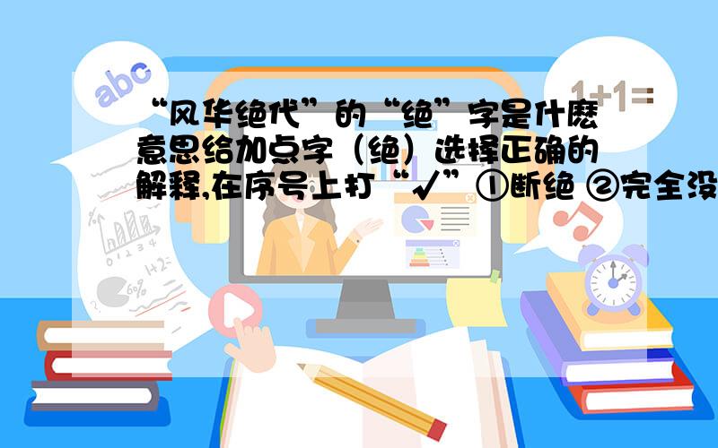 “风华绝代”的“绝”字是什麽意思给加点字（绝）选择正确的解释,在序号上打“√”①断绝 ②完全没有了 ③极,最 ④独一无二的