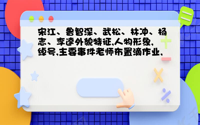 宋江、鲁智深、武松、林冲、杨志、李逵外貌特征,人物形象,绰号,主要事件老师布置滴作业,