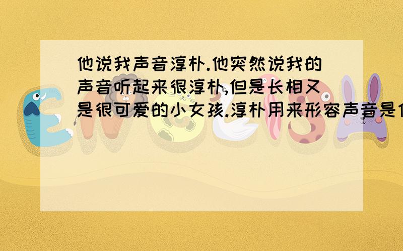 他说我声音淳朴.他突然说我的声音听起来很淳朴,但是长相又是很可爱的小女孩.淳朴用来形容声音是什么意思?请大姐照实说就是,没关系的淳朴确实也有天真,阳光的意思,但是他为什么又要说