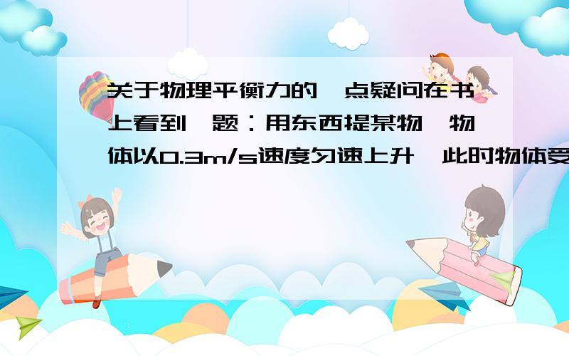 关于物理平衡力的一点疑问在书上看到一题：用东西提某物,物体以0.3m/s速度匀速上升,此时物体受到的提力为F1,第二次用同样的东西提某物,物体以0.5m/s的速度匀速上升,提力为F2,问F1与F2的关