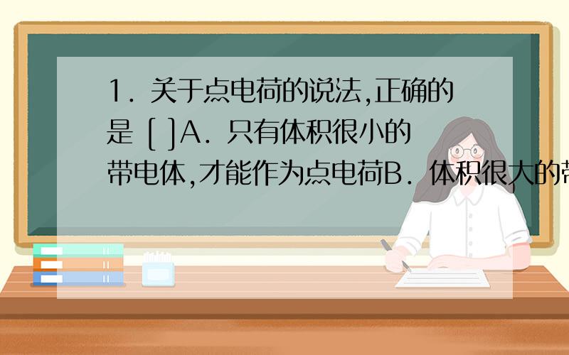 1．关于点电荷的说法,正确的是 [ ]A．只有体积很小的带电体,才能作为点电荷B．体积很大的带电体一定不能看作点电荷C．点电荷一定是电量很小的电荷 D．两个带电的金属小球,不一定能将它