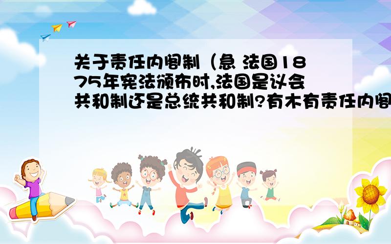 关于责任内阁制（急 法国1875年宪法颁布时,法国是议会共和制还是总统共和制?有木有责任内阁制?法国历史上哪些时段有责任内阁制?现在法国有木有责任内阁制?德国现在有木有责任内阁制?