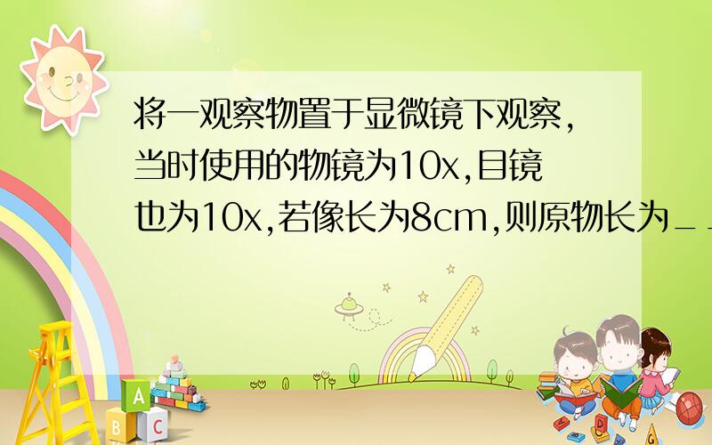 将一观察物置于显微镜下观察,当时使用的物镜为10x,目镜也为10x,若像长为8cm,则原物长为____cm.