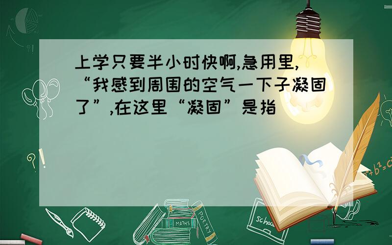 上学只要半小时快啊,急用里,“我感到周围的空气一下子凝固了”,在这里“凝固”是指（）