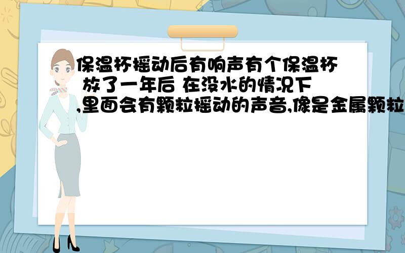 保温杯摇动后有响声有个保温杯 放了一年后 在没水的情况下,里面会有颗粒摇动的声音,像是金属颗粒,声音很响,沙沙沙沙.这是什么现象?