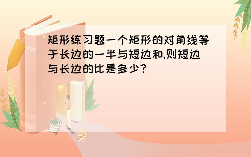 矩形练习题一个矩形的对角线等于长边的一半与短边和,则短边与长边的比是多少?